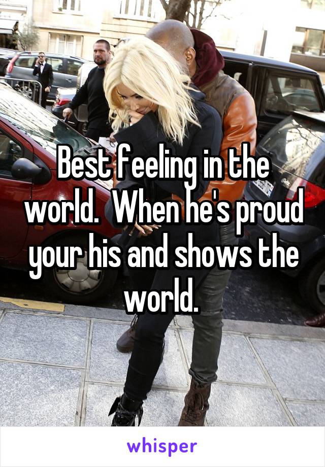 Best feeling in the world.  When he's proud your his and shows the world. 