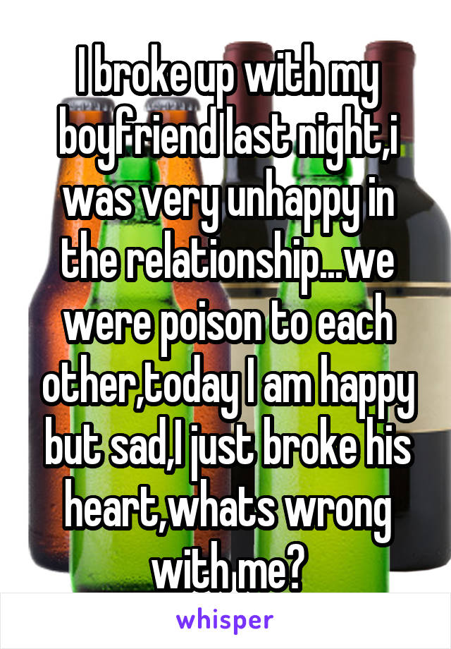 I broke up with my boyfriend last night,i was very unhappy in the relationship...we were poison to each other,today I am happy but sad,I just broke his heart,whats wrong with me?