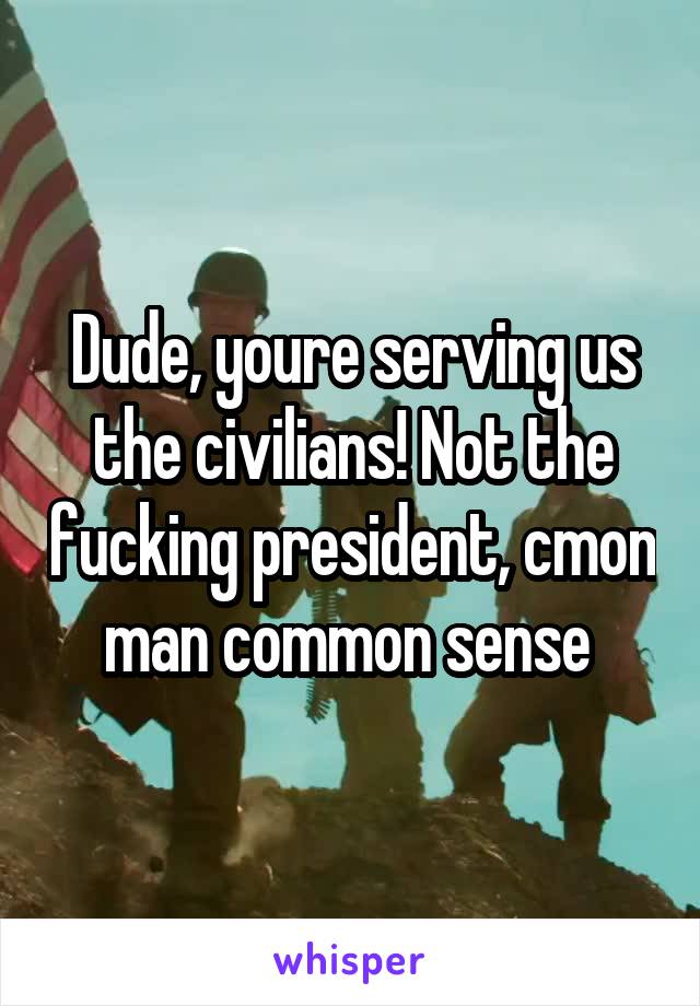 Dude, youre serving us the civilians! Not the fucking president, cmon man common sense 