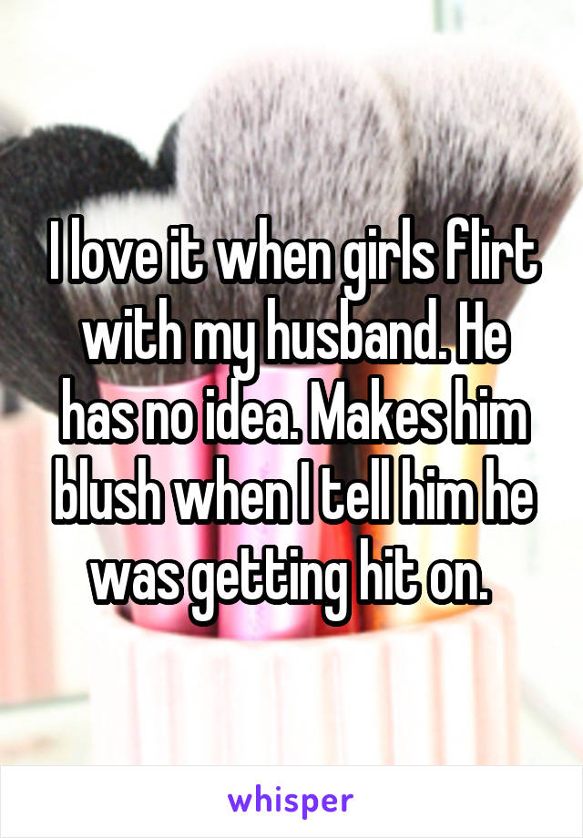 I love it when girls flirt with my husband. He has no idea. Makes him blush when I tell him he was getting hit on. 