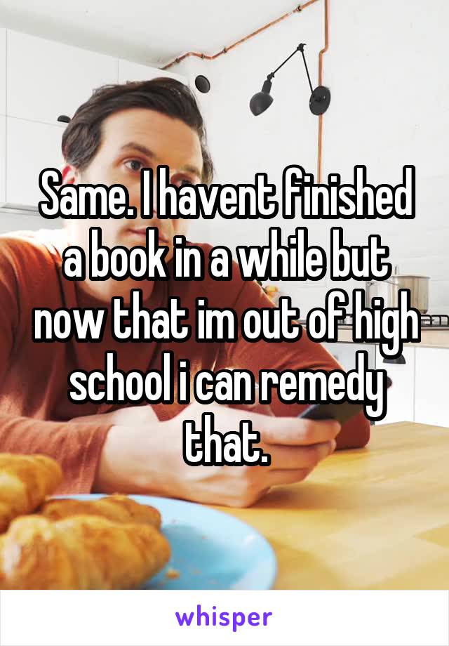 Same. I havent finished a book in a while but now that im out of high school i can remedy that.