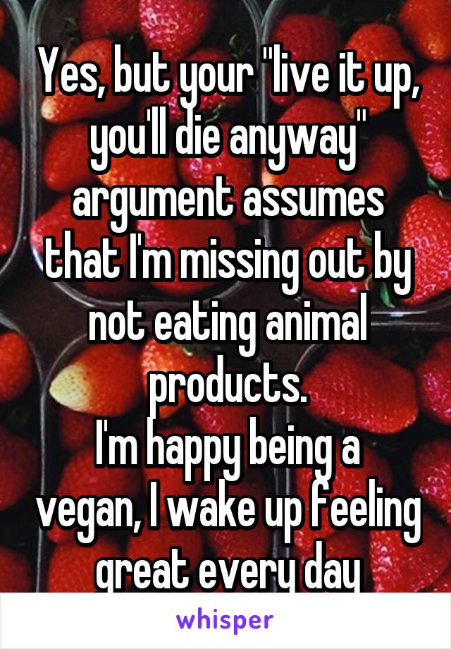 Yes, but your "live it up, you'll die anyway" argument assumes that I'm missing out by not eating animal products.
I'm happy being a vegan, I wake up feeling great every day