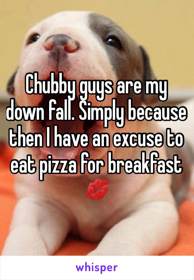 Chubby guys are my down fall. Simply because then I have an excuse to eat pizza for breakfast 💋