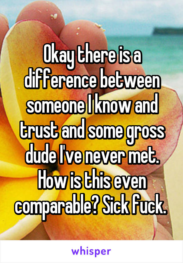 Okay there is a difference between someone I know and trust and some gross dude I've never met. How is this even comparable? Sick fuck. 