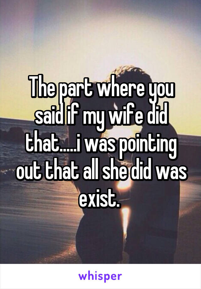 The part where you said if my wife did that.....i was pointing out that all she did was exist. 