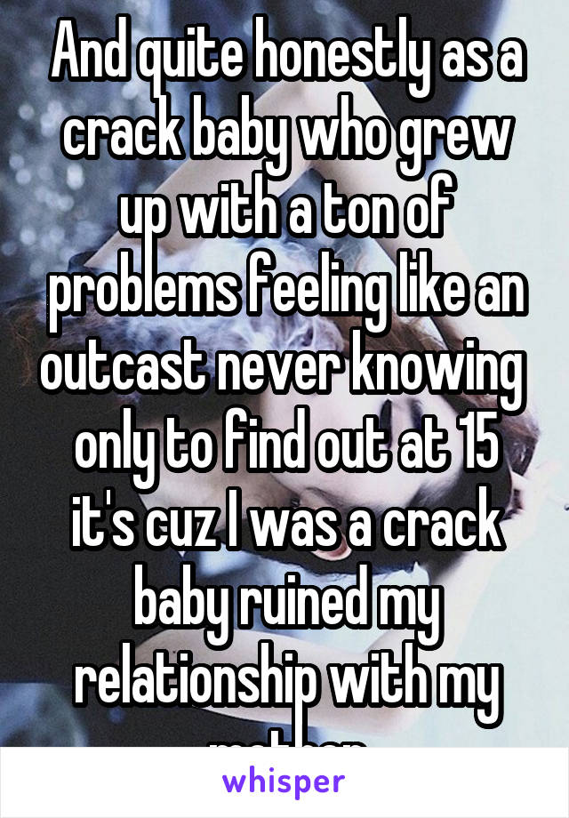 And quite honestly as a crack baby who grew up with a ton of problems feeling like an outcast never knowing  only to find out at 15 it's cuz I was a crack baby ruined my relationship with my mother