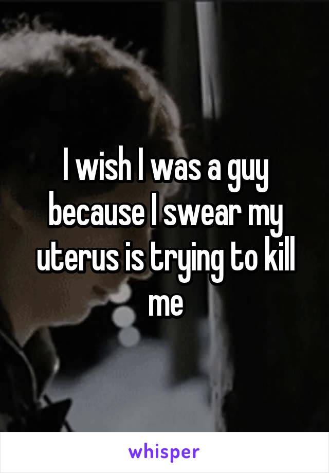 I wish I was a guy because I swear my uterus is trying to kill me
