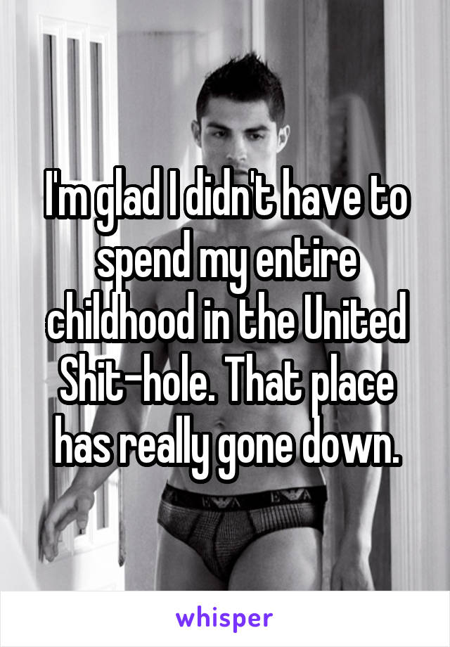I'm glad I didn't have to spend my entire childhood in the United Shit-hole. That place has really gone down.