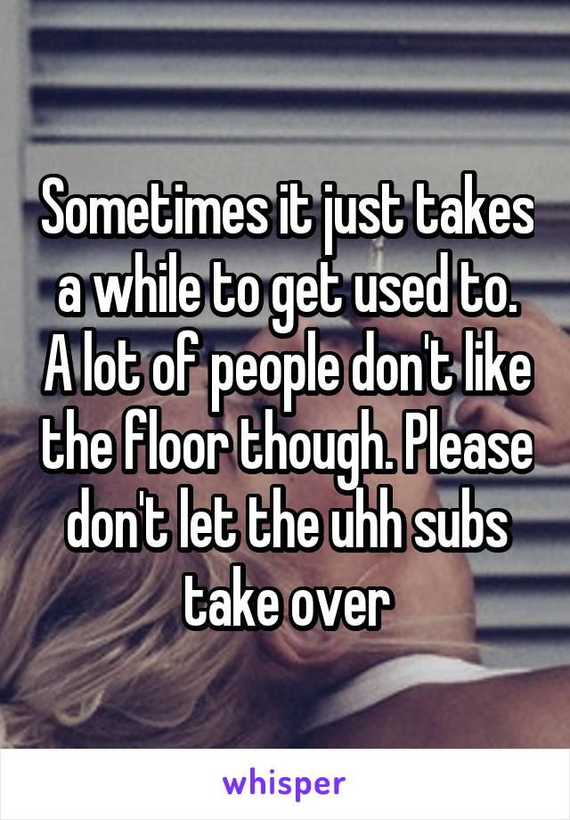  Sometimes it just takes a while to get used to. A lot of people don't like the floor though. Please don't let the uhh subs take over