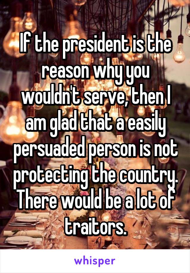 If the president is the reason why you wouldn't serve, then I am glad that a easily persuaded person is not protecting the country. There would be a lot of traitors.