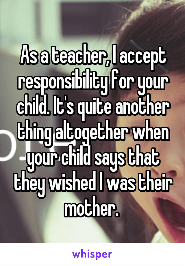 As a teacher, I accept responsibility for your child. It's quite another thing altogether when your child says that they wished I was their mother. 