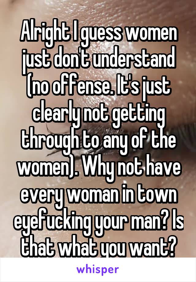 Alright I guess women just don't understand (no offense. It's just clearly not getting through to any of the women). Why not have every woman in town eyefucking your man? Is that what you want?