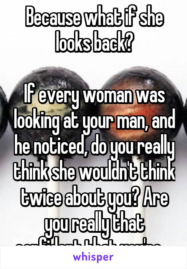 Because what if she looks back?

If every woman was looking at your man, and he noticed, do you really think she wouldn't think twice about you? Are you really that confident that you're....