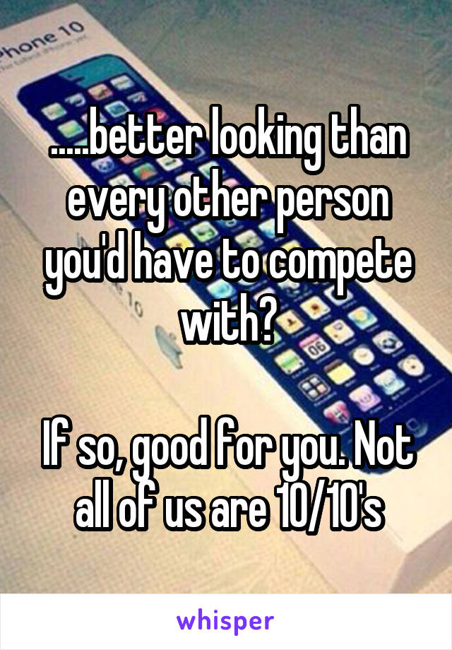 .....better looking than every other person you'd have to compete with?

If so, good for you. Not all of us are 10/10's