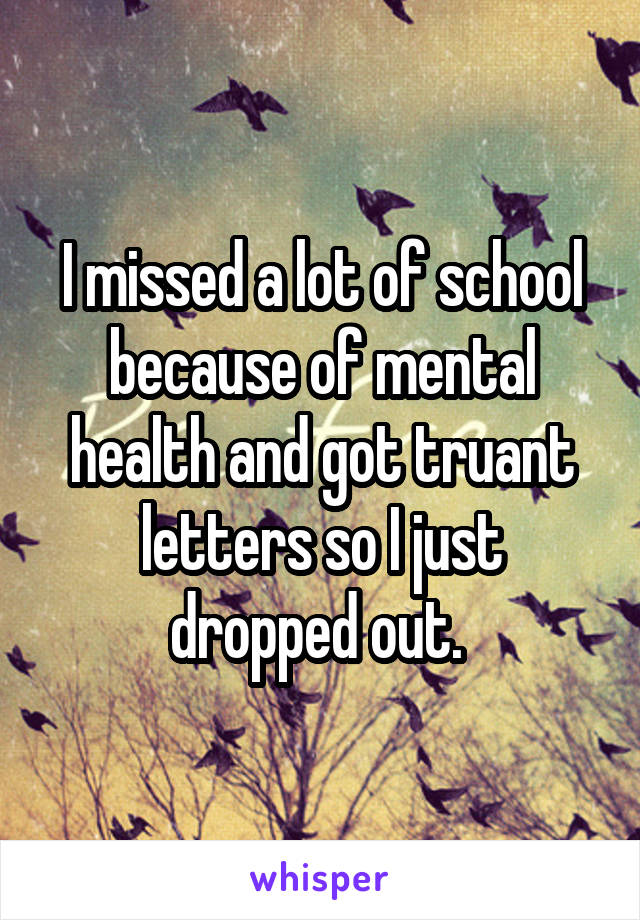 I missed a lot of school because of mental health and got truant letters so I just dropped out. 