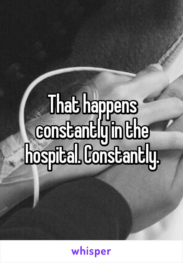 That happens constantly in the hospital. Constantly.