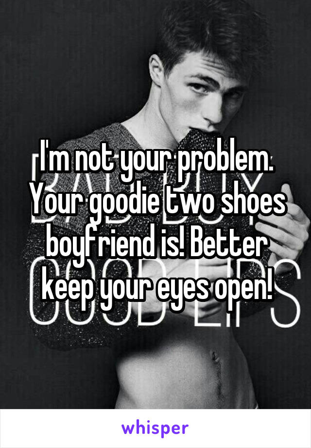 I'm not your problem. Your goodie two shoes boyfriend is! Better keep your eyes open!
