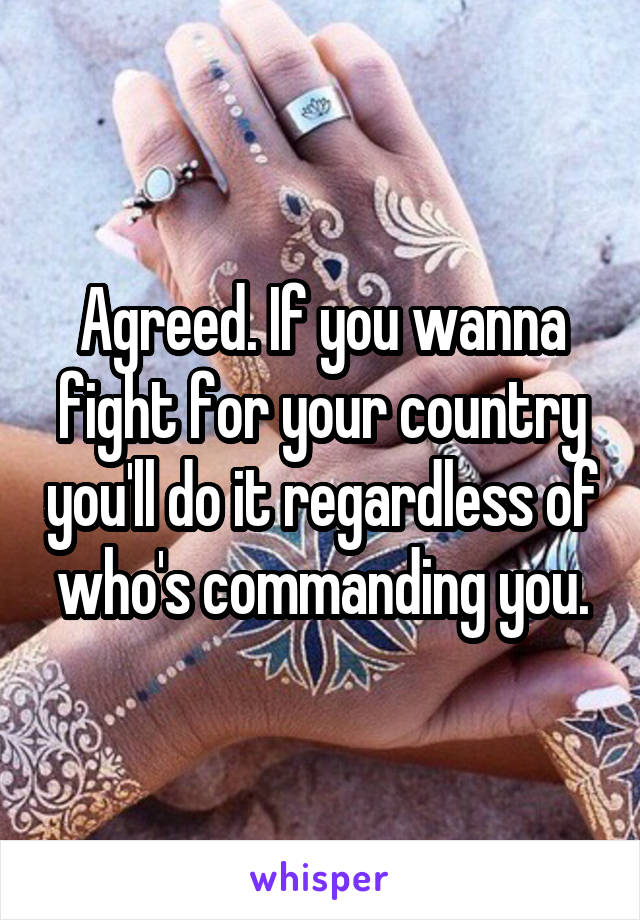 Agreed. If you wanna fight for your country you'll do it regardless of who's commanding you.