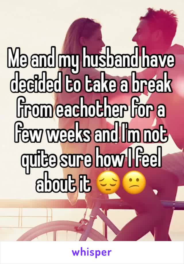 Me and my husband have decided to take a break from eachother for a few weeks and I'm not quite sure how I feel about it 😔😕