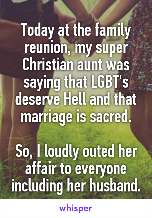 Today at the family reunion, my super Christian aunt was saying that LGBT's deserve Hell and that marriage is sacred.

So, I loudly outed her affair to everyone including her husband.