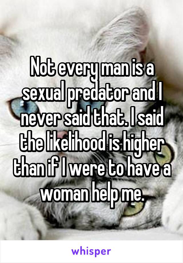 Not every man is a sexual predator and I never said that. I said the likelihood is higher than if I were to have a woman help me.