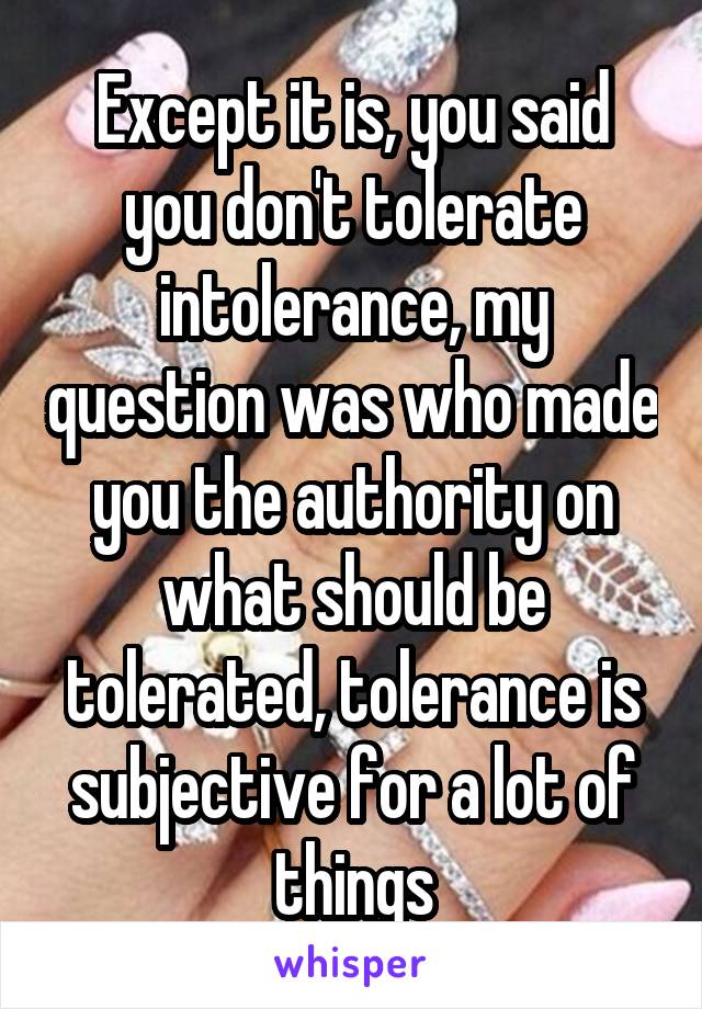 Except it is, you said you don't tolerate intolerance, my question was who made you the authority on what should be tolerated, tolerance is subjective for a lot of things