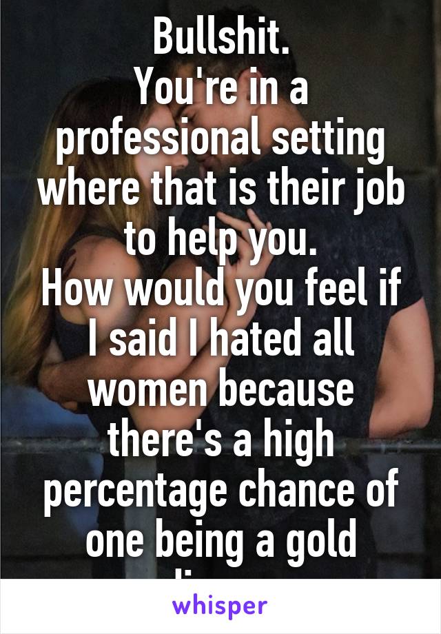 Bullshit.
You're in a professional setting where that is their job to help you.
How would you feel if I said I hated all women because there's a high percentage chance of one being a gold digger.