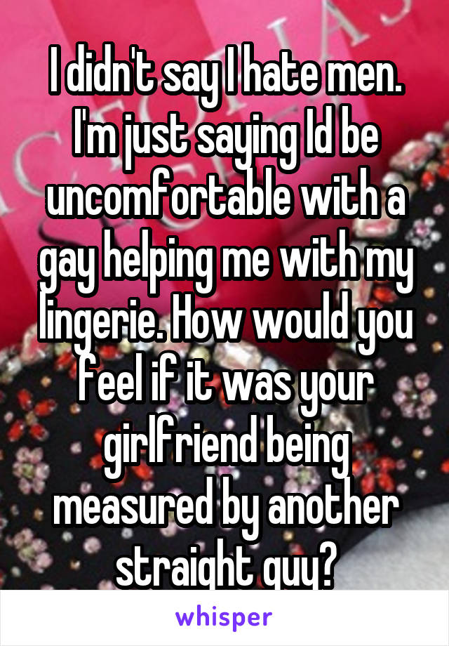 I didn't say I hate men. I'm just saying Id be uncomfortable with a gay helping me with my lingerie. How would you feel if it was your girlfriend being measured by another straight guy?