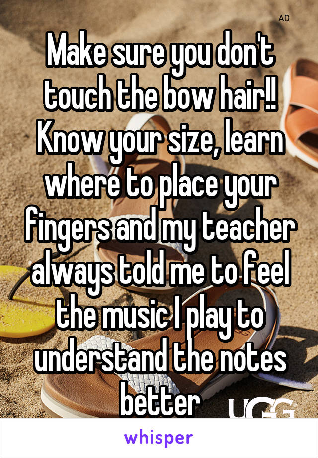 Make sure you don't touch the bow hair!! Know your size, learn where to place your fingers and my teacher always told me to feel the music I play to understand the notes better