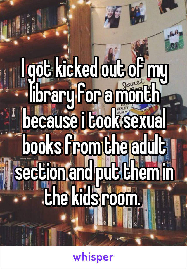 I got kicked out of my library for a month because i took sexual books from the adult section and put them in the kids room. 