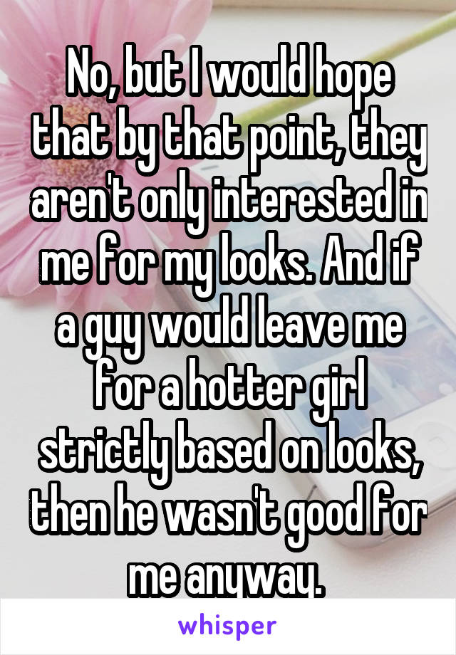 No, but I would hope that by that point, they aren't only interested in me for my looks. And if a guy would leave me for a hotter girl strictly based on looks, then he wasn't good for me anyway. 