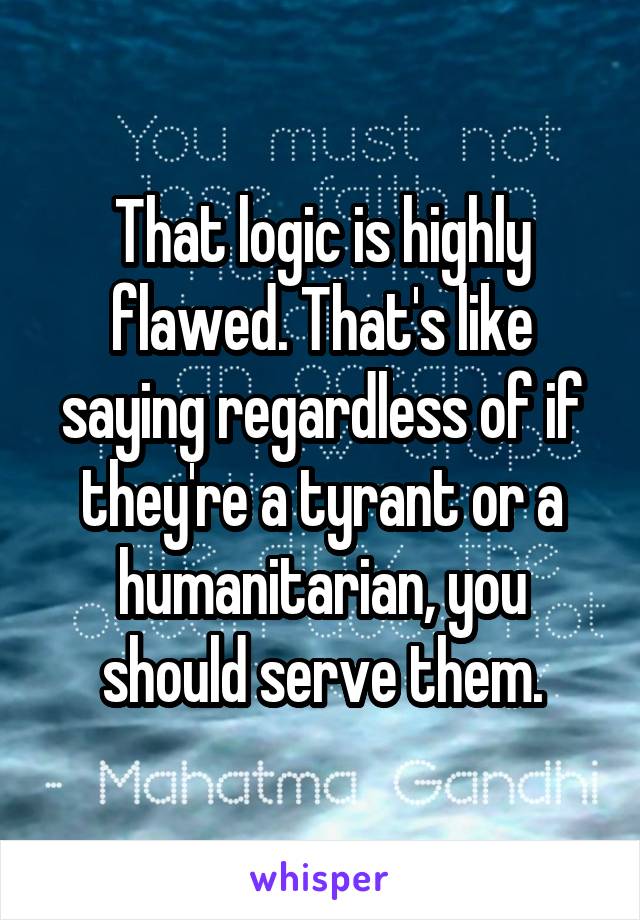 That logic is highly flawed. That's like saying regardless of if they're a tyrant or a humanitarian, you should serve them.