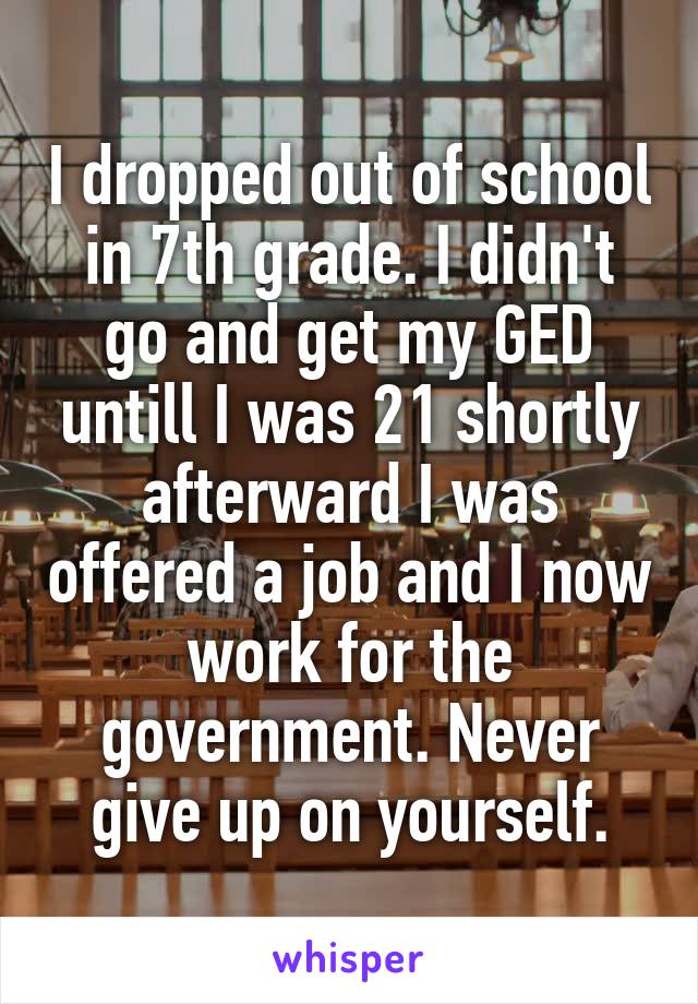 I dropped out of school in 7th grade. I didn't go and get my GED untill I was 21 shortly afterward I was offered a job and I now work for the government. Never give up on yourself.