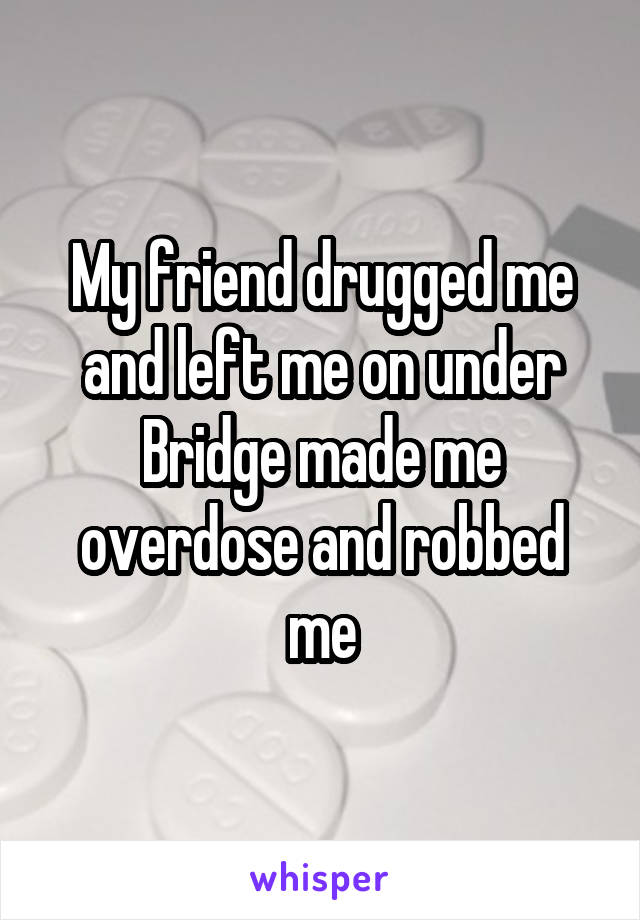 My friend drugged me and left me on under Bridge made me overdose and robbed me