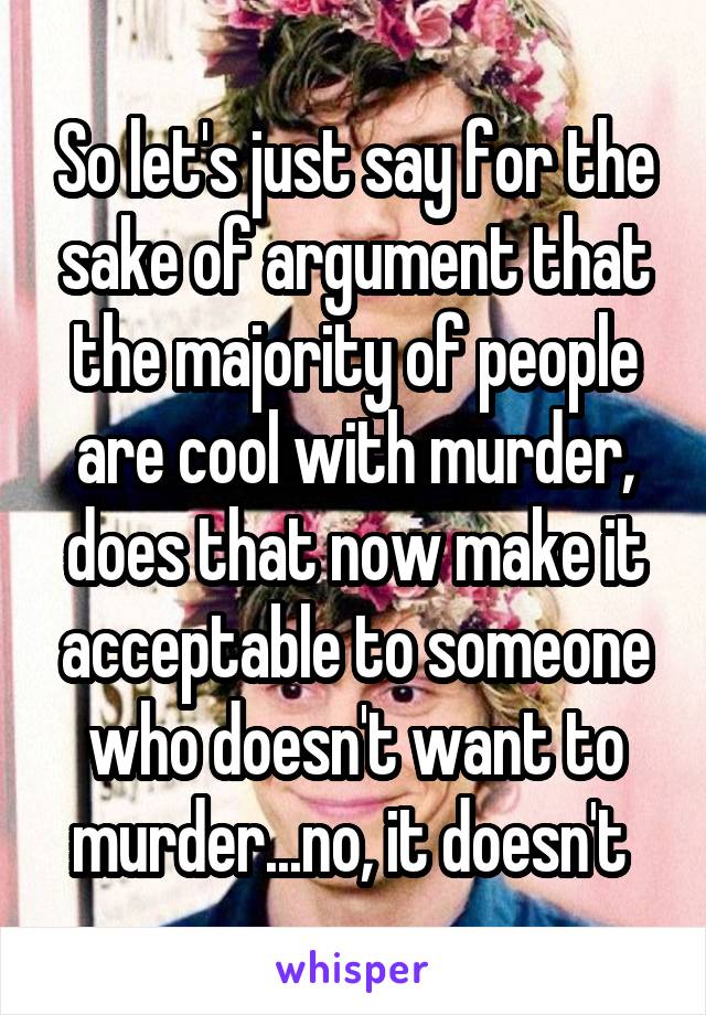 So let's just say for the sake of argument that the majority of people are cool with murder, does that now make it acceptable to someone who doesn't want to murder...no, it doesn't 