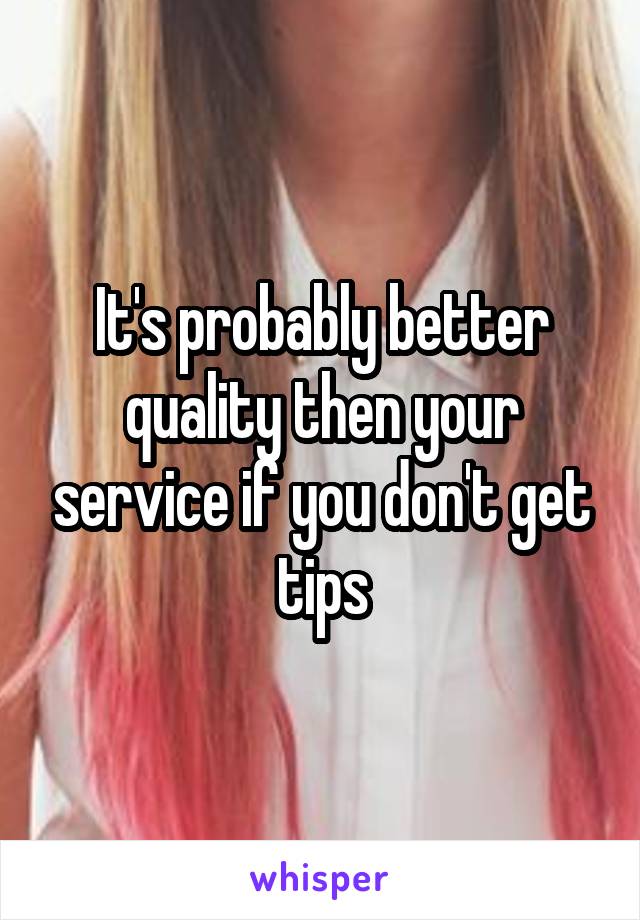 It's probably better quality then your service if you don't get tips