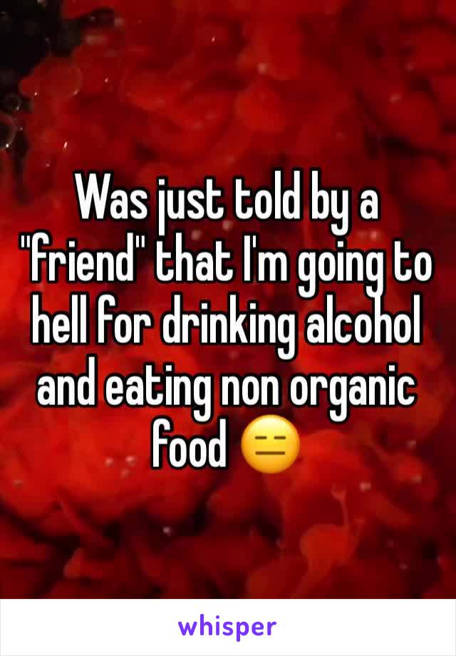 Was just told by a "friend" that I'm going to hell for drinking alcohol and eating non organic food 😑