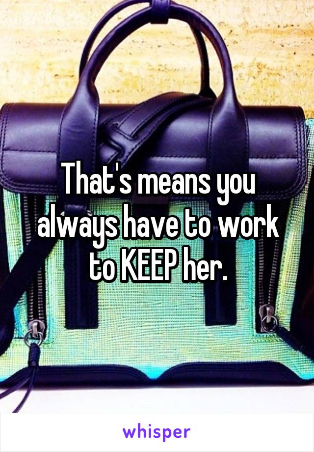 That's means you always have to work to KEEP her.