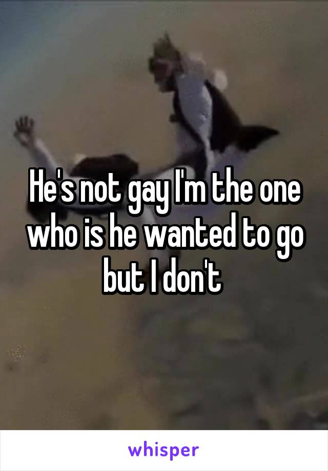 He's not gay I'm the one who is he wanted to go but I don't 