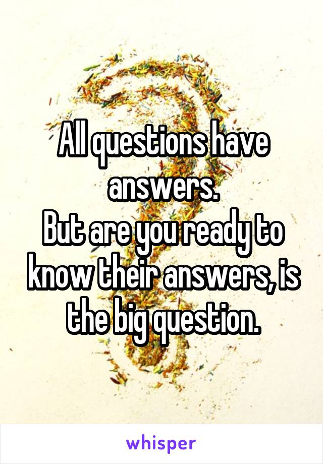 All questions have answers.
But are you ready to know their answers, is the big question.