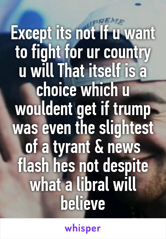 Except its not If u want to fight for ur country u will That itself is a choice which u wouldent get if trump was even the slightest of a tyrant & news flash hes not despite what a libral will believe