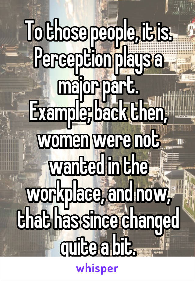 To those people, it is.
Perception plays a major part.
Example; back then, women were not wanted in the workplace, and now, that has since changed quite a bit.