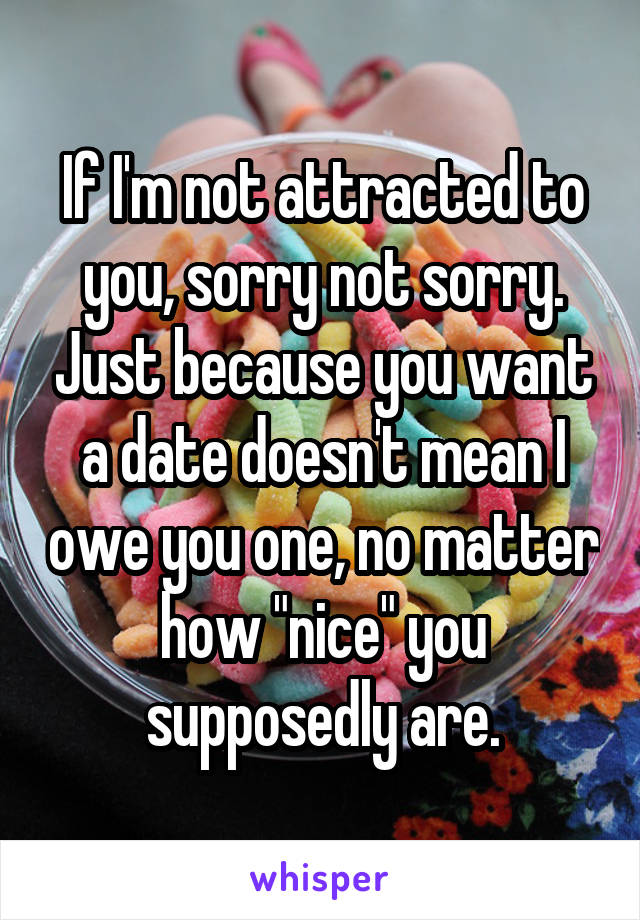If I'm not attracted to you, sorry not sorry. Just because you want a date doesn't mean I owe you one, no matter how "nice" you supposedly are.