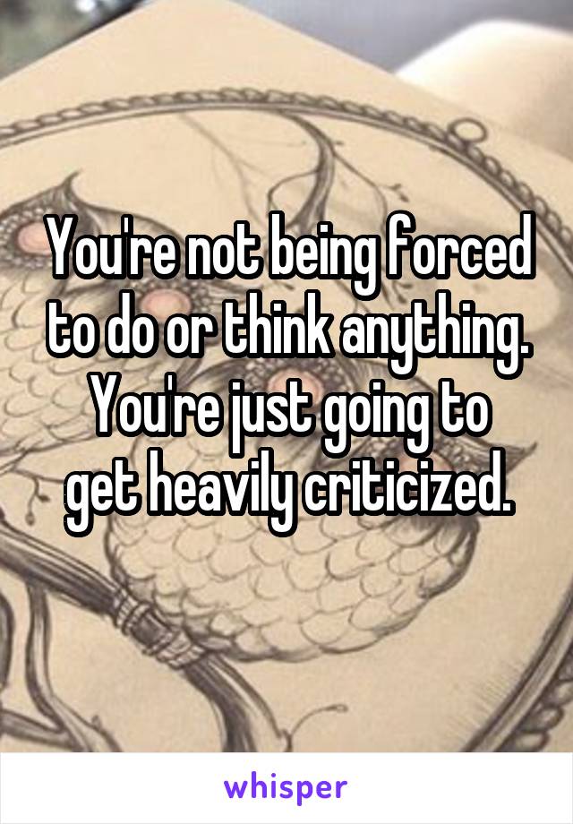 You're not being forced to do or think anything.
You're just going to get heavily criticized.
