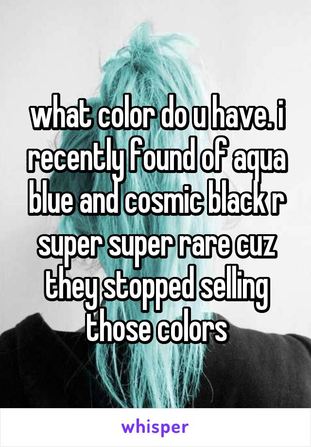 what color do u have. i recently found of aqua blue and cosmic black r super super rare cuz they stopped selling those colors