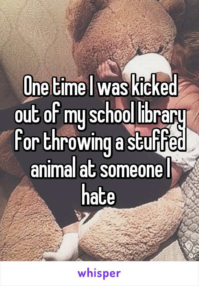 One time I was kicked out of my school library for throwing a stuffed animal at someone I hate 