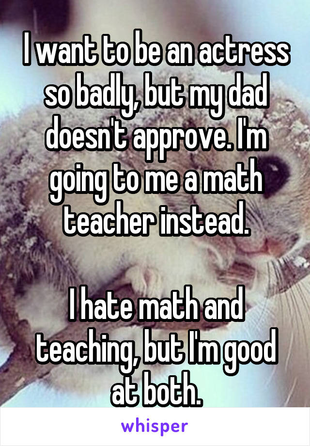 I want to be an actress so badly, but my dad doesn't approve. I'm going to me a math teacher instead.

I hate math and teaching, but I'm good at both.