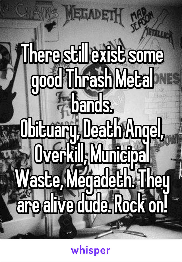There still exist some good Thrash Metal bands.
Obituary, Death Angel, Overkill, Municipal Waste, Megadeth. They are alive dude. Rock on!