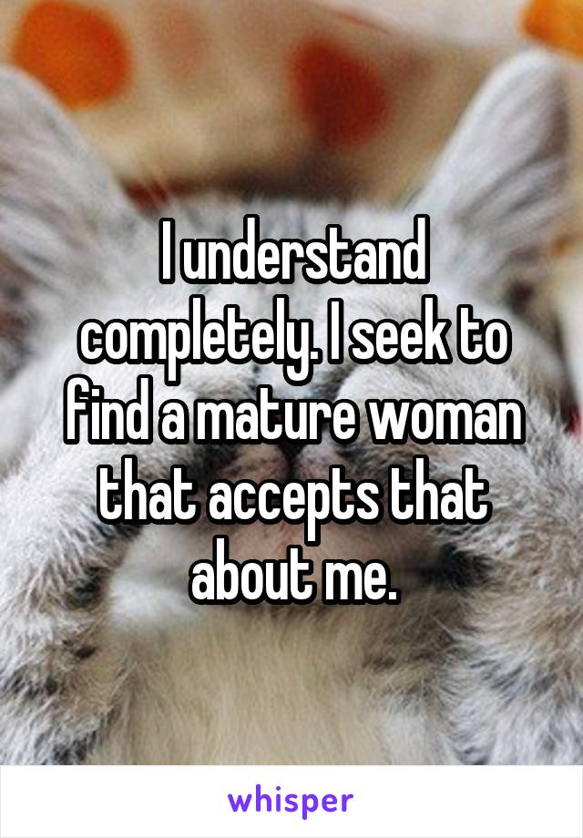 I understand completely. I seek to find a mature woman that accepts that about me.