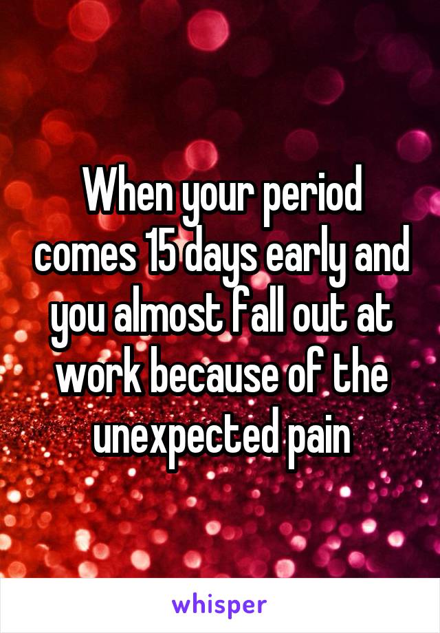 When your period comes 15 days early and you almost fall out at work because of the unexpected pain